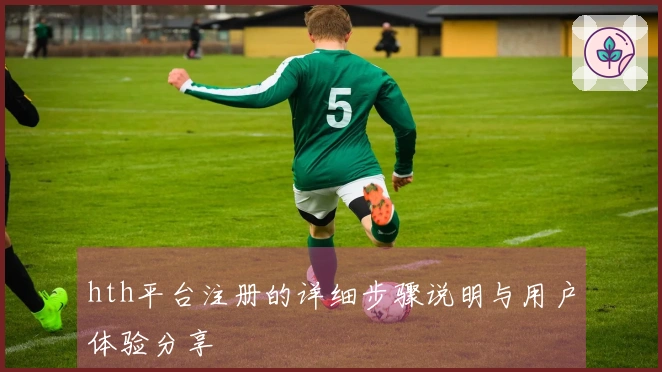 hth平台注册的详细步骤说明与用户体验分享